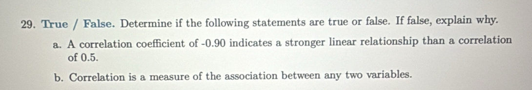 True / False. Determine if the following statements are true or false. If false, explain why. 
a. A correlation coefficient of -0.90 indicates a stronger linear relationship than a correlation 
of 0.5. 
b. Correlation is a measure of the association between any two variables.