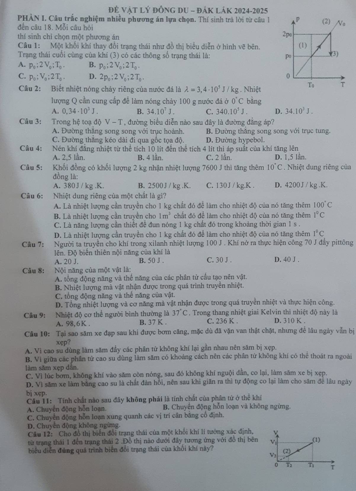 Đẻ VậT Lý đỒnG DU - đÁK LáK 2024-2025
PHÀN I. Câu trắc nghiệm nhiều phương án lựa chọn. Thí sinh trả lời từ câu 1
đến câu 18. Mỗi câu hỏi 
thí sinh chỉ chọn một phương án
Câu 1: Một khối khí thay đổi trạng thái như đồ thị biểu diễn ở hình vẽ bên. 
Trạng thái cuối cùng của khí (3) có các thông số trạng thái là:
A. p_0;2V_0;T_0. B. p_0;2V_0;2T_0.
C. p_0;V_0;2T_0. D. 2p_0;2V_0;2T_0.
Câu 2: Biết nhiệt nóng chảy riêng của nước đá là lambda =3,4· 10^5J/kg g . Nhiệt
lượng Q cần cung cấp đề làm nóng chảy 100 g nước đá ở 0°C bằng
A. 0,34· 10^3J. B. 34.10^7J. C. 340.10^5J. D. 34.10^3J.
Câu 3: Trong hệ toạ độ V-T T, đường biểu diễn nào sau đây là đường đẳng áp?
A. Đường thắng song song với trục hoành. B. Đường thẳng song song với trục tung.
C. Đường thăng kéo dài đi qua gốc tọa độ. D. Đường hypebol.
Câu 4: Nén khí đẳng nhiệt từ thể tích 10 lít đến thể tích 4 lít thì áp suất của khí tăng lên
A. 2,5 lần. B. 4 lần. C. 2 lần. D. 1,5 lần.
Câu 5: Khối đồng có khối lượng 2 kg nhận nhiệt lượng 7600 J thì tăng thêm 10°C. Nhiệt dung riêng của
đồng là:
A. 380 J / kg .K. B. 2500J / kg .K. C. 130J / kg.K . D. 4200 J / kg .K.
Câu 6: Nhiệt dung riêng của một chất là gì?
A. Là nhiệt lượng cần truyền cho 1 kg chất đó để làm cho nhiệt độ của nó tăng thêm 100°C
B. Là nhiệt lượng cần truyền cho 1m^3 chất đó để làm cho nhiệt độ của nó tăng thêm 1°C
C. Là năng lượng cần thiết để đun nóng 1 kg chất đó trong khoảng thời gian 1 s .
D. Là nhiệt lượng cần truyền cho 1 kg chất đó để làm cho nhiệt độ của nó tăng thêm 1°C
Câu 7: Người ta truyền cho khí trong xilanh nhiệt lượng 100 J . Khí nở ra thực hiện công 70 J đầy pittông
lên. Độ biến thiên nội năng của khí là
A. 20 J. B. 50 J . C. 30 J . D. 40 J .
Câu 8:  Nội năng của một vật là:
A. tổng động năng và thế năng của các phân tử cấu tạo nên vật.
B. Nhiệt lượng mà vật nhận được trong quá trình truyền nhiệt.
C. tổng động năng và thế năng của vật.
D. Tổng nhiệt lượng và cơ năng mà vật nhận được trong quá truyền nhiệt và thực hiện công.
Câu 9:   Nhiệt độ cơ thể người bình thường là 37°C. Trong thang nhiệt giai Kelvin thì nhiệt độ này là
C. 236 K .
A. 98,6K . B. 37 K . D. 310 K .
Cầu 10: Tại sao săm xe đạp sau khi được bơm căng, mặc dù đã vặn van thật chặt, nhưng để lâu ngày vẫn bị
xęp?
A. Vì cao su dùng làm săm đầy các phân tử không khí lại gần nhau nên săm bị xẹp.
B. Vì giữa các phân tử cao su dùng làm săm có khoảng cách nên các phân tử không khí có thể thoát ra ngoài
làm săm xẹp dân.
C. Vì lúc bơm, không khí vào săm còn nóng, sau đó không khí nguội dần, co lại, làm săm xe bị xẹp.
D. Vì săm xe làm bằng cao su là chất đàn hồi, nên sau khi giãn ra thì tự động co lại làm cho săm để lâu ngày
bj xęp.
Câu 11: Tính chất nào sau đây không phải là tính chất của phân tử ở thể khí
A. Chuyển động hỗn loạn.  B. Chuyển động hỗn loạn và không ngừng.
C. Chuyển động hỗn loạn xung quanh các vị trí cân bằng cố định.
D. Chuyển động không ngừng.
Câu 12: Cho đồ thị biến đổi trạng thái của một khối khí lí tưởng xác định, v
từ trạng thái 1 đến trạng thái 2 .Đồ thị nào dưới đây tương ứng với đồ thị bên Vi (1)
biểu diễn đúng quá trình biến đổi trạng thái của khối khí này?
V2 (2)
0 T Tì T