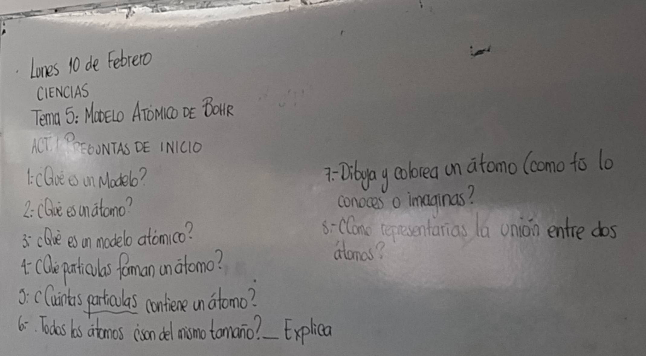 Lones 10 de Febrero 
CIENCIAS 
Tema 5: Mo0Elo AToMco DE BoMR 
ACT PFOONTAS DE IMC1O 
1:cGve es on Modelo? 
7: Dibyay cobrea un atomo (como to l0 
2: CGue esunatomo? 
conoces o imaginas? 
3 clive es an modelo atomico? 
s-CCano epresentarias la union entre dos 
* Care particulas foman anatomo? 
atamas? 
3: CCuints particoulas confiene un atomo? 
6. Todas bas atomos (isan del mismo tomano? Explica