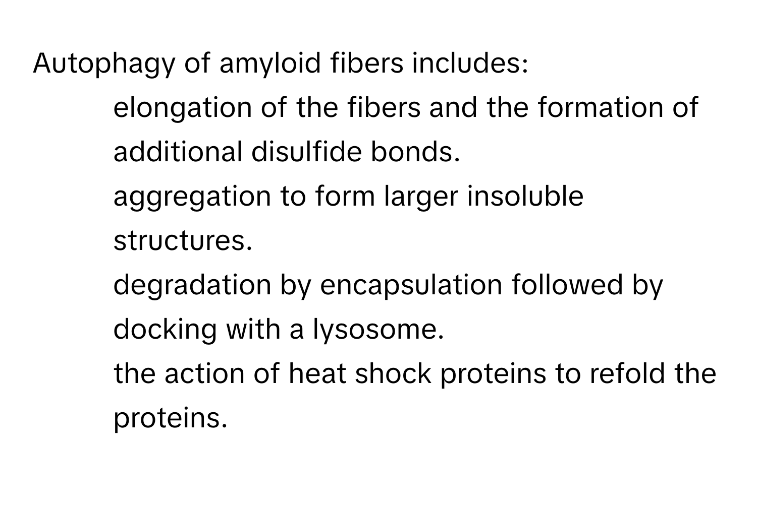 Autophagy of amyloid fibers includes:
* elongation of the fibers and the formation of additional disulfide bonds.
* aggregation to form larger insoluble structures.
* degradation by encapsulation followed by docking with a lysosome.
* the action of heat shock proteins to refold the proteins.