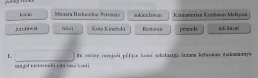 pating sev 
kedai Menara Berkembar Petronas sukarelawan Kementerian Kesihatan Malaysia 
jururawat teksi Kota Kinabalu Restoran pemuda tali kasut 
L itu sering menjadi pilihan kami sekeluarga kerana kelazatan makanannya 
sangat memenuhi cita rasa kami.