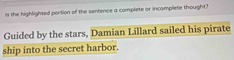 Is the highlighted portion of the sentence a complete or incomplete thought? 
Guided by the stars, Damian Lillard sailed his pirate 
ship into the secret harbor.