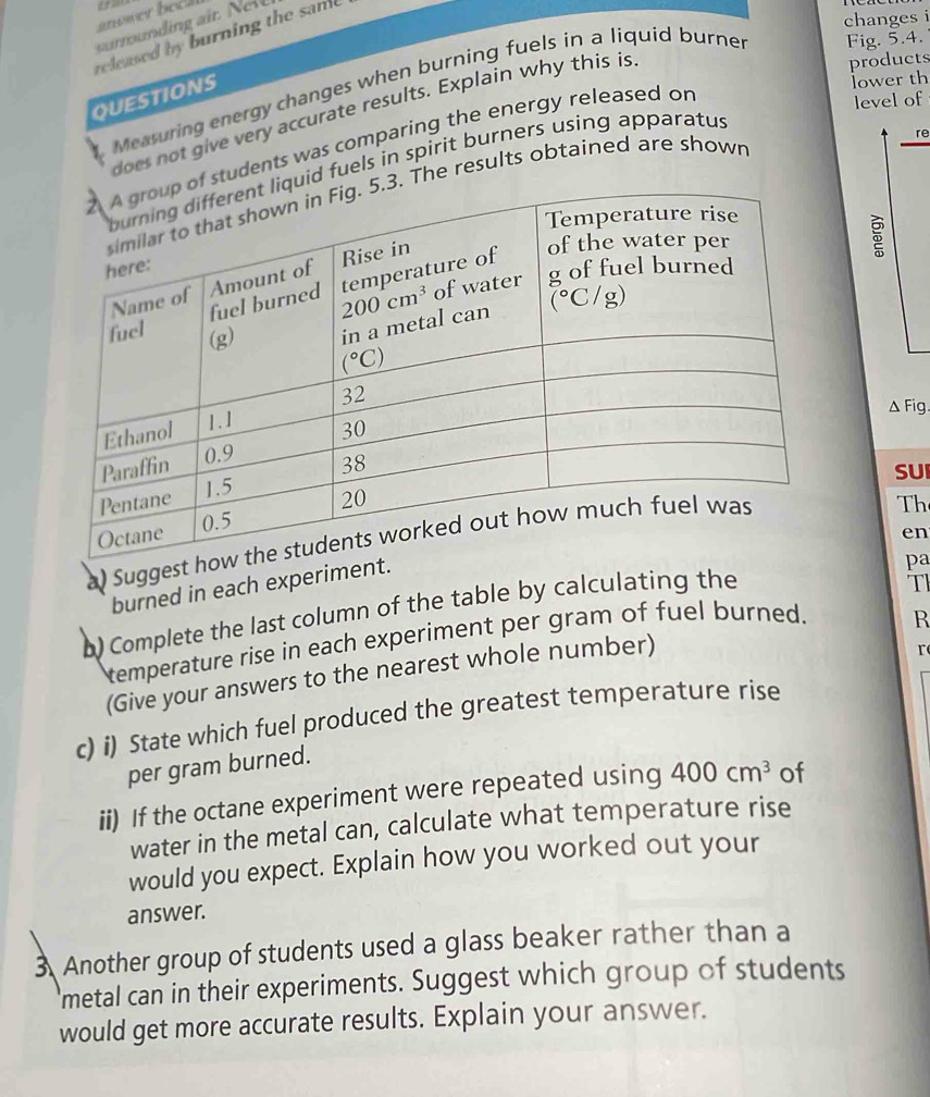 snower bech 
changes i
nding ait  Nl
released by burning the same
products
lower th
Measuring energy changes when burning fuels in a liquid burne Fig. 5.4.
QUESTIONS
level of
does not give very accurate results. Explain why this is
re
students was comparing the energy released or
d fuels in spirit burners using apparatus
The results obtained are shown
△ Fig
SUI
a) Sugges
Th
en
burned in each experimen
pa
b) Complete the last column of the table by calculating the
TI
temperature rise in each experiment per gram of fuel burned.
R
(Give your answers to the nearest whole number)
r
c) i) State which fuel produced the greatest temperature rise
per gram burned.
ii) If the octane experiment were repeated using 400cm^3 of
water in the metal can, calculate what temperature rise
would you expect. Explain how you worked out your
answer.
3 Another group of students used a glass beaker rather than a
metal can in their experiments. Suggest which group of students
would get more accurate results. Explain your answer.