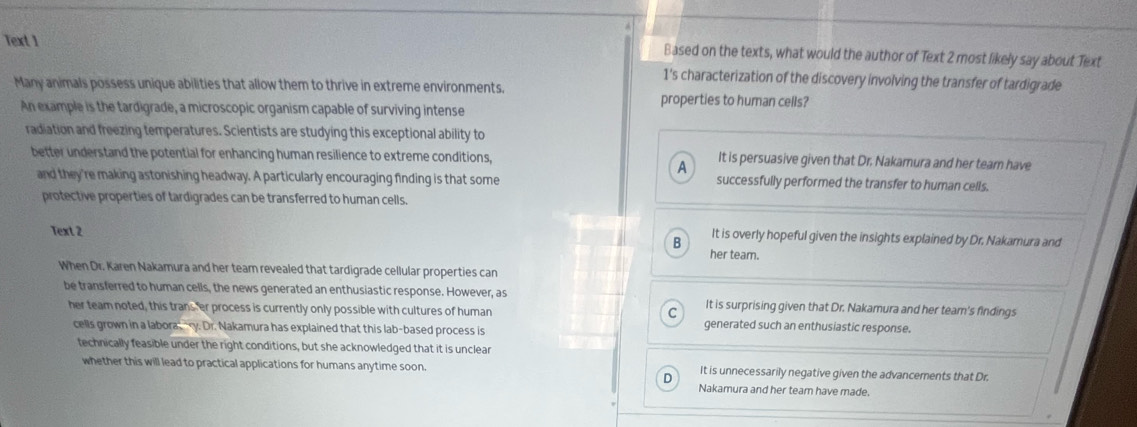 Text 1 Based on the texts, what would the author of Text 2 most likely say about Text
1's characterization of the discovery involving the transfer of tardigrade
Many animals possess unique abilities that allow them to thrive in extreme environments.
properties to human cells?
An example is the tardigrade, a microscopic organism capable of surviving intense
radiation and freezing temperatures. Scientists are studying this exceptional ability to
better understand the potential for enhancing human resilience to extreme conditions, It is persuasive given that Dr. Nakamura and her team have
A
and they're making astonishing headway. A particularly encouraging finding is that some successfully performed the transfer to human cells.
protective properties of tardigrades can be transferred to human cells.
Text 2
B It is overly hopeful given the insights explained by Dr. Nakamura and
her team.
When Dr. Karen Nakamura and her team revealed that tardigrade cellular properties can
be transferred to human cells, the news generated an enthusiastic response. However, as It is surprising given that Dr. Nakamura and her team's findings
her team noted, this trans er process is currently only possible with cultures of human generated such an enthusiastic response.
cells grown in a labora, ry. Dr. Nakamura has explained that this lab-based process is
technically feasible under the right conditions, but she acknowledged that it is unclear
whether this will lead to practical applications for humans anytime soon. It is unnecessarily negative given the advancements that Dr.
D
Nakamura and her team have made.