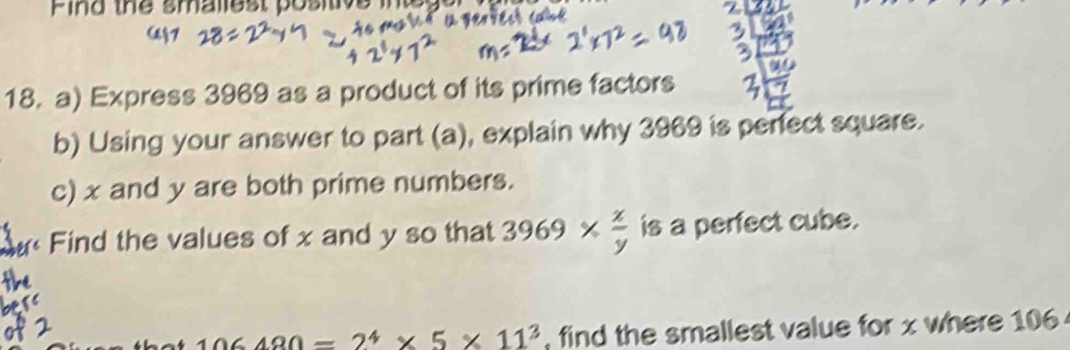 Pind the smaliest positive 
18. a) Express 3969 as a product of its prime factors 
b) Using your answer to part (a), explain why 3969 is perfect square. 
c) x and y are both prime numbers. 
Find the values of x and y so that 3969*  x/y  is a perfect cube.
106480=2^4* 5* 11^3 , find the smallest value for x where 106