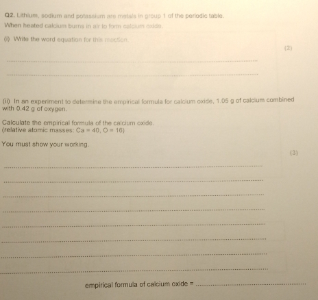 Lithium, sodium and potassium are metals in group 1 of the periodic table. 
When heated calcium burns in air to form calcium oxide. 
(i) Write the word equation for this roction 
(2) 
_ 
_ 
(ii) In an experiment to determine the empirical formula for calcium oxide, 1.05 g of calcium combined 
with 0.42 g of oxygen. 
Calculate the empirical formula of the calcium oxide. 
(relative atomic masses Ca=40, O=16)
You must show your working. 3 
_ 
_ 
_ 
_ 
_ 
_ 
_ 
_ 
empirical formula of calcium oxide =_