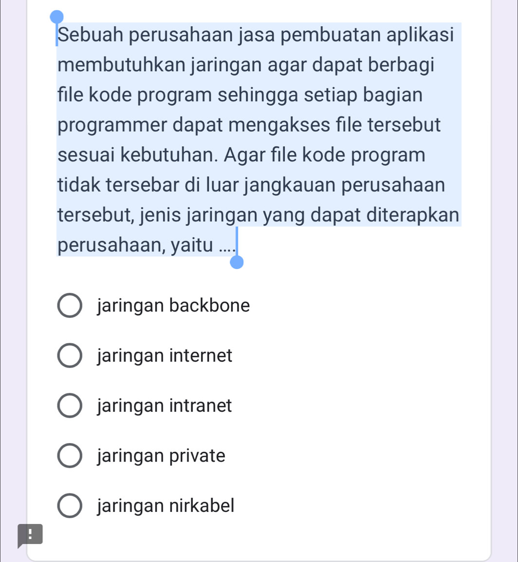 Sebuah perusahaan jasa pembuatan aplikasi
membutuhkan jaringan agar dapat berbagi
file kode program sehingga setiap bagian
programmer dapat mengakses file tersebut
sesuai kebutuhan. Agar file kode program
tidak tersebar di luar jangkauan perusahaan
tersebut, jenis jaringan yang dapat diterapkan
perusahaan, yaitu ….
jaringan backbone
jaringan internet
jaringan intranet
jaringan private
jaringan nirkabel
!