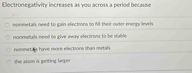 Electronegativity increases as you across a period because
nonmetals need to gain electrons to fill their outer energy levels
nonmetals need to give away electrons to be stable
nonmeta's have more electrons than metals
the atom is getting larger