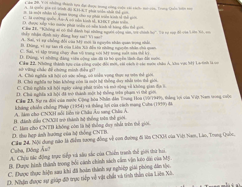 Với những thành tựu đạt được trong công cuộc cải cách- mở cửa, Trung Quốc hiện nay
A. là quốc gia có trình độ KH-KT phát triển nhất thế giới.
B. là một nhân tố quan trọng cho sự phát triển kinh tế thế giới.
C. là cường quốc Âu-Á có nền kinh tế, KHKT phát triển.
D. được xếp vào nước phát triển có nền kinh tế hàng đầu thế giới.
Câu 21. “Không ai có thể đánh bại những người công sản, trừ chính họ”. Từ sự sụp đỗ của Liên Xô, em
thầy nhận định này đúng hay sai? Vì sao?
A. Sai, vì sự chống đổi của Mỹ mới là nguyên nhân quan trọng nhất.
B. Đúng, vì sự tan rã của Liên Xô đến từ những nguyên nhân chủ quan.
C. Sai, vì tập trung chạy đua vũ trang với Mỹ trong suốt nữa thế kỷ.
D. Đúng, vì những đảng viên cộng sản đã từ bỏ quyền lãnh đạo đất nước.
Câu 22. Những thành tựu của công cuộc đồi mới, cải cách ở các nước châu Á, khu vực Mỹ La-tinh là cơ
sở vững chắc đề chứng minh điều gì?
A. Chủ nghĩa xã hội có sức sống, có triển vọng thực sự trên thế giới.
B. Chủ nghĩa tư bản không còn là một hệ thống duy nhất trên thế giới.
C. Chủ nghĩa xã hội ngày càng phát triển và mở rộng về không gian địa lí.
D. Chủ nghĩa xã hội đã trở thành một hệ thống trên phạm vi thế giới.
Câu 23. Sự ra đời của nước Cộng hòa Nhân dân Trung Hoa (10/1949), thắng lợi của Việt Nam trong cuộc
kháng chiến chống Pháp (1954) và thắng lợi của cách mạng Cuba (1959) đã
A. làm cho CNXH nối liền từ Châu Âu sang Châu Á.
B. đánh dấu CNXH trở thành hệ thống trên thế giới.
C. làm cho CNTB không còn là hệ thống duy nhất trên thế giới.
D. thu hẹp ảnh hưởng của hệ thống CNTB.
Câu 24. Nội dung nào là điểm tương đồng về con đường đi lên CNXH của Việt Nam, Lào, Trung Quốc,
Cuba, Đông Âu?
A. Chịu tác động trực tiếp và sâu sắc của Chiến tranh thế giới thứ hai.
B. Được hình thành trong bối cảnh chính sách cấm vận kéo dài của Mỹ.
C. Được thực hiện sau khi đã hoàn thành sự nghiệp giải phóng dân tộc.
D. Nhận được sự giúp đỡ trực tiếp về vật chất và tinh thần của Liên Xô.
mỗi ý  a .