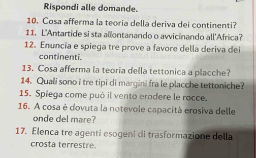 Rispondi alle domande. 
10. Cosa afferma la teoria della deriva dei continenti? 
11. L’Antartide si sta allontanando o avvicinando all'Africa? 
12. Enuncia e spiega tre prove a favore della deriva dei 
continenti. 
13. Cosa afferma la teoria della tettonica a placche? 
14. Quali sono i tre tipi di margini fra le placche tettoniche? 
15. Spiega come può il vento erodere le rocce. 
16. A cosa è dovuta la notevole capacità erosiva delle 
onde del mare? 
17. Elenca tre agenti esogeni di trasformazione della 
crosta terrestre.