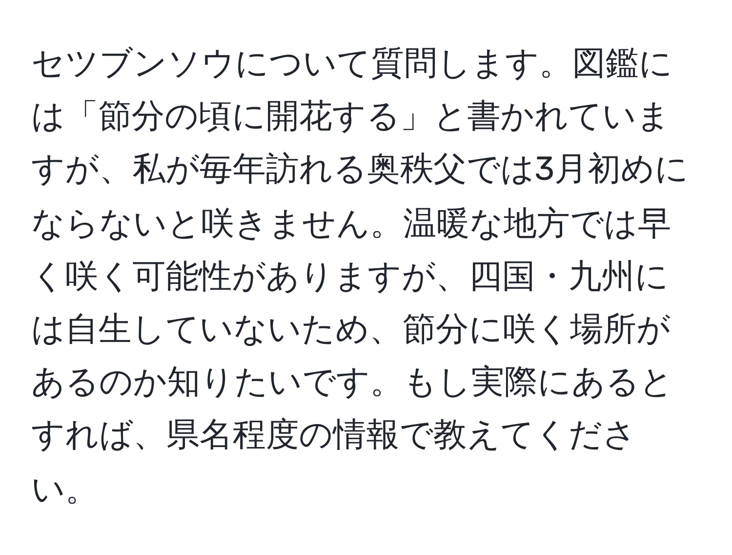 セツブンソウについて質問します。図鑑には「節分の頃に開花する」と書かれていますが、私が毎年訪れる奥秩父では3月初めにならないと咲きません。温暖な地方では早く咲く可能性がありますが、四国・九州には自生していないため、節分に咲く場所があるのか知りたいです。もし実際にあるとすれば、県名程度の情報で教えてください。