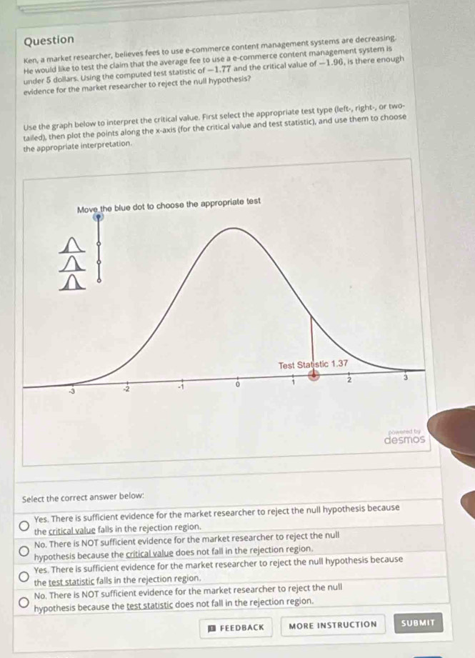 Question
Ken, a market researcher, believes fees to use e-commerce content management systems are decreasing.
He would like to test the claim that the average fee to use a e-commerce content management system is
under 5 dollars. Using the computed test statistic of —1.77 and the critical value of —1.96, is there enough
evidence for the market researcher to reject the null hypothesis?
Use the graph below to interpret the critical value. First select the appropriate test type (left-, right-, or two-
tailed), then plot the points along the x-axis (for the critical value and test statistic), and use them to choose
the appropriate interpretation.
Select the correct answer below:
Yes. There is sufficient evidence for the market researcher to reject the null hypothesis because
the critical value falls in the rejection region.
No. There is NOT sufficient evidence for the market researcher to reject the null
hypothesis because the critical value does not fall in the rejection region.
Yes. There is sufficient evidence for the market researcher to reject the null hypothesis because
the test statistic falls in the rejection region.
No. There is NOT sufficient evidence for the market researcher to reject the null
hypothesis because the test statistic does not fall in the rejection region.
D FEE D B AC K MORE INSTRUCTION SUBMIT