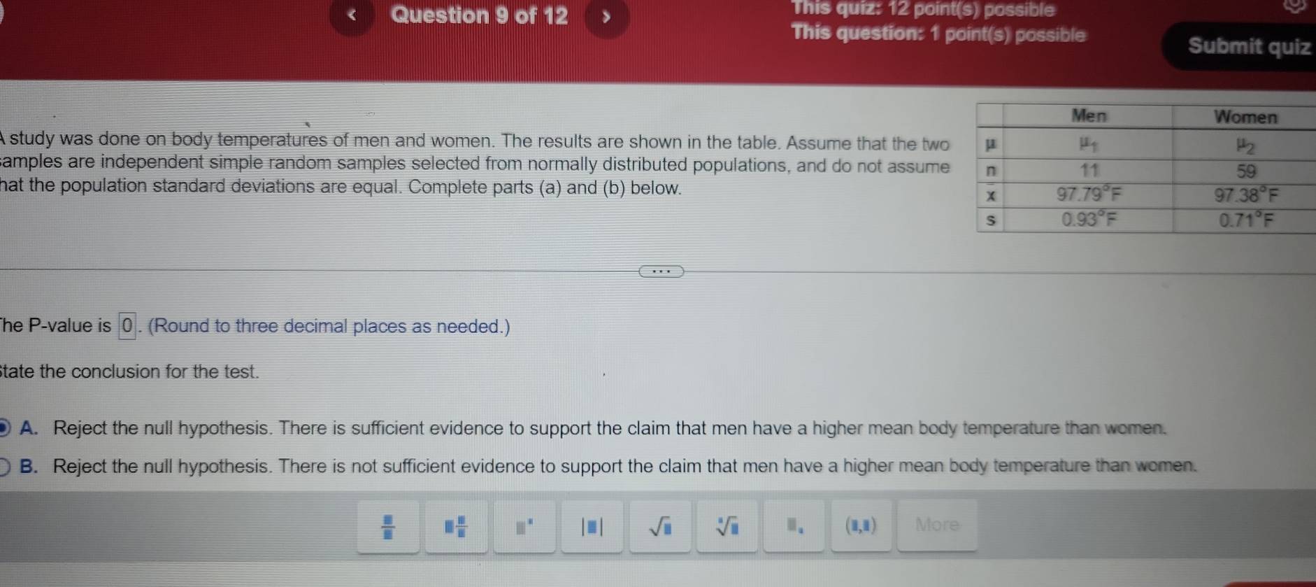 > This quiz: 12 point(s) possible
This question: 1 point(s) possible
Submit quiz
A study was done on body temperatures of men and women. The results are shown in the table. Assume that the two
amples are independent simple random samples selected from normally distributed populations, and do not assume
hat the population standard deviations are equal. Complete parts (a) and (b) below.
he P-value is bigcirc. (Round to three decimal places as needed.)
tate the conclusion for the test.
A. Reject the null hypothesis. There is sufficient evidence to support the claim that men have a higher mean body temperature than women.
B. Reject the null hypothesis. There is not sufficient evidence to support the claim that men have a higher mean body temperature than women.
 □ /□   □  □ /□   □° |□ | sqrt(□ ) sqrt[□](□ ) □ _a (1,1) More