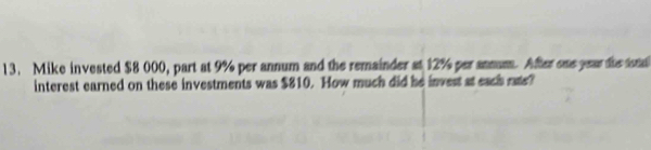 Mike invested $8 000, part at 9% per annum and the remainder at 12% per annum. After one year the tnd 
interest earned on these investments was $810. How much did he invest at each rate?