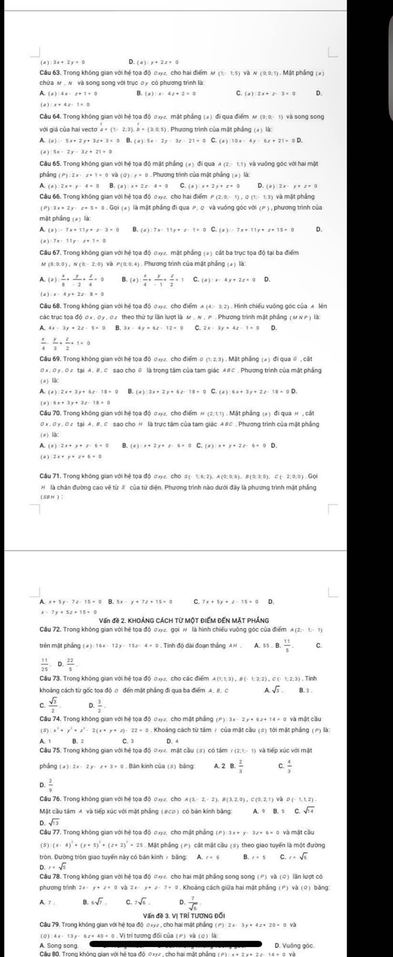 (a)
Câu 63. Trong không gian với hệ tọa độ 0xyz, cho hai điểm M (1;- 1:5) và N (0:0;1) . Mặt phầng (a)
chứa м , N và song song với trục σ y có phương trình là:
(a):4x-z+1=0 B. (a):x-4z+2=0 C. (a):2x+z-3=0 D.
( a )
Câu 64. Trong không gian với hệ tọa độ σxyz, mật phầng (a) đi qua điểm м
với giá của hai ve ctoa=(1;-2;3),b=(3;0;5).. Phương trình của mặt phầng (a) là:
(a):5x+2y+3z+3=0B (a):5x· 2y· 3z· 21=0 C. (a):10x· 4y· 6z+21=0D.
(a)
Câu 65. Trong không gian với hệ tọa độ mặt phầng (a) đi qua A (2;- 1:1) và vuông góc với hai mặt
pháng 9 . Phương trình của mặt phầng (a ) là:
A. (a ) B. ( C.
Câu 66. Trong không gian với hệ tọa độ 0xyz, cho hai điểm P (2:0;- 1) , Q (1;- 1:3) và mặt phầng
(P) 3x+2y· z+5=0.G0i(a) ) là mặt phầng đi qua ρ, Q và vuông góc với (P ) , phương trình của
mặt phầng (a) là:
A. (a)=-7x+11y+z-3=0 B. (a):7x· 11y+z· 1=0 C. D.
Câu 67. Trong không gian với hệ tọa độ đay2, mặt phầng (a) cất ba trục tọa độ tại ba điểm
M (8;0;0),N(0;-2;0) và P(0;0;4). Phương trình của mặt phầng (a) là:
A. (a): x/8 + y/-2 + z/4 =0 B (a): x/4 + y/-1 + z/2 =1 (a):x-4y+2z=0 D.
(a):x= 4y+2z· 8=0
Câu 68. Trong không gian với hệ toa độ 0xyz, cho điểm
các trục tọa độ 0x , 0y , 0 2 theo thứ tự lần lượt là м , N , P . Phương trình mặt phầng ( м Ν ρ ) là:
A 4x-3y+2z-5=0 B. 3x-4y+6z-12=0 C. 2x-3y+4z-1=0 D.
 x/4 ·  y/3 + z/2 +1=0
Câu 69. Trong không gian với hệ tọa độ 0xyz. cho điểm ढ (1; 2: 3) . Mặt phẳng (a) đi qua G , cất
*  sao cho G là trọng tâm của tam giác ABC . Phương trình của mặt phầng
(a) là:
A. (
(a):3x+2y+6z· 18=0C.(a):6x+3y+2z· 18=0D.
(a) :6x+3y+3z-18=0
Câu 70. Trong không gian với hệ tọa độ 0xyz, cho điểm H(2;1;1)
0x , O y , O z tại A. B, C sao cho H là trực tâm của tam giác A BC , Phương trình của mặt phầng
(a) là:
A.
(a) :2x+y+z+6=0
Câu 71. Trong không gian với hệ tọa độ 0xyz, cho S (- 1; 6; 2), A (0; 0; 6), B(0; 3; 0), C (- 2; 0;0) . Gọi
H là chân đường cao vẽ từ S. của tứ diện. Phương trình nào dưới đây là phương trình mặt phầng
(SBH)
A. x
D.
Vấn đề 2. KHOẢNG CÁCH Từ MộT ĐIẾM ĐẾN MặT PHÁNG
Câu 72. Trong không gian với hệ tọa độ 0xy2, gọi # là hình chiếu vuông góc của điểm
trên mặt phầng ( ə ) :   Tính độ dài đoạn thắng AH. A.55.B. 11/5 . C.
 11/25 · D·  22/5 
khoảng cách từ gốc tọa độ 0 đến mặt phẳng đi qua ba điểm A. B. A.sqrt(3).
 sqrt(3)/2 .  3/2 
Câu 74. Trong không gian với hệ tọa độ σxyz, cho mặt phẳng và mặt cầu
f S):x^2+y^2+z^2-2(x+y+z)· 22=0. Khoảng cách từ tâm / của mặt cầu (s) tới mặt phầng (P) là:
A. 1 D. 4
Câu 75. Trong không gian với hệ tọa độ 0xyz, mặt cầu (s) có tâm / (2;1;- 1) và tiếp xúc với mặt
phầng (a):2x-2y-z+3=0 Bản kính của (s) bảng: A. 2 B. 2/3   4/3 
 2/9 
Câu 76, Trong không gian với hệ tọa độ 0xyz, cho
Mặt cầu tâm A và tiếp xúc với mặt phầng (BCD) có bán kính bằng: A.9B.5C.sqrt(14)
sqrt(13)
Câu 77. Trong không gian với hệ tọa độ σxyz, cho mặt phầng ( P):3x+y-3z+6=0 và mặt cầu
(S) . Mặt phầng (P) cất mặt cầu (s) theo giao tuyến là một đường
tròn. Đường tròn giao tuyến này có bán kính  bảng: A. r=6 B. C. r=sqrt(6)
D.r=sqrt(5)
Câu 78. Trong không gian với hệ tọa độ đxyz, cho hai mặt phầng song song (P) lần lượt có
phương trình 2x· y+z=0va2x· y+z-7= 0  Khoảng cách giữa hai mặt phầng ) bàng
A. 7 . 6sqrt(7). c.7sqrt(6).  7/sqrt(6) 
Vấn đề 3. Vị TRÍ TƯƠNG Đối
Câu 79. Trong không gian với hệ tọa độ 0xyz , cho hai mặt phầng  ( (P):2x-3y+4z+20=0v3
62+ 40 = 0 . Vị trí tương đối của (ρ) và (Q) là
A. Song song. D. Vuông góc.