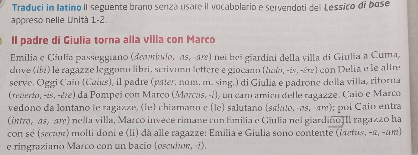 Traduci in Iatino il seguente brano senza usare il vocabolario e servendoti del Lessico di base 
appreso nelle Unità 1-2. 
Il padre di Giulia torna alla villa con Marco 
Emilia e Giulia passeggiano (deambulo, -as, -are) nei bei giardini della villa di Giulia a Cuma, 
dove (ibi) le ragazze leggono libri, scrivono lettere e giocano (ludo, -is, -ěre) con Delia e le altre 
serve. Oggi Caio (Caius), il padre (pater, nom. m. sing.) di Giulia e padrone della villa, ritorna 
(reverto, -is, -ěre) da Pompei con Marco (Marcus, -i), un caro amico delle ragazze. Caio e Marco 
vedono da lontano le ragazze, (le) chiamano e (le) salutano (saluto, -as, -are); poi Caio entra 
(intro, -as, -are) nella villa, Marco invece rimane con Emilia e Giulia nel giardino. Il ragazzo ha 
con sé (secum) molti doni e (li) dà alle ragazze: Emilia e Giulia sono contente (laetus, -a, -um) 
e ringraziano Marco con un bacio (osculum, -i).