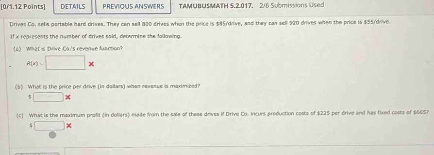 DETAILS PREVIOUS ANSWERS TAMUBUSMATH 5.2.017. 2/6 Submissions Used 
Drives Co. sells portable hard drives. They can sell 800 drives when the price is $85 /drive, and they can sell 920 drives when the price is $55 /drive. 
If x represents the number of drives sold, determine the following. 
(a) What is Drive Co.'s revenue function?
R(x)=□ *
(b) What is the price per drive (in dollars) when revenue is maximized?
$ □ *
(c) What is the maximum profit (in dollars) made from the sale of these drives if Drive Co. incurs production costs of $225 per drive and has fixed costs of $665?
□ *