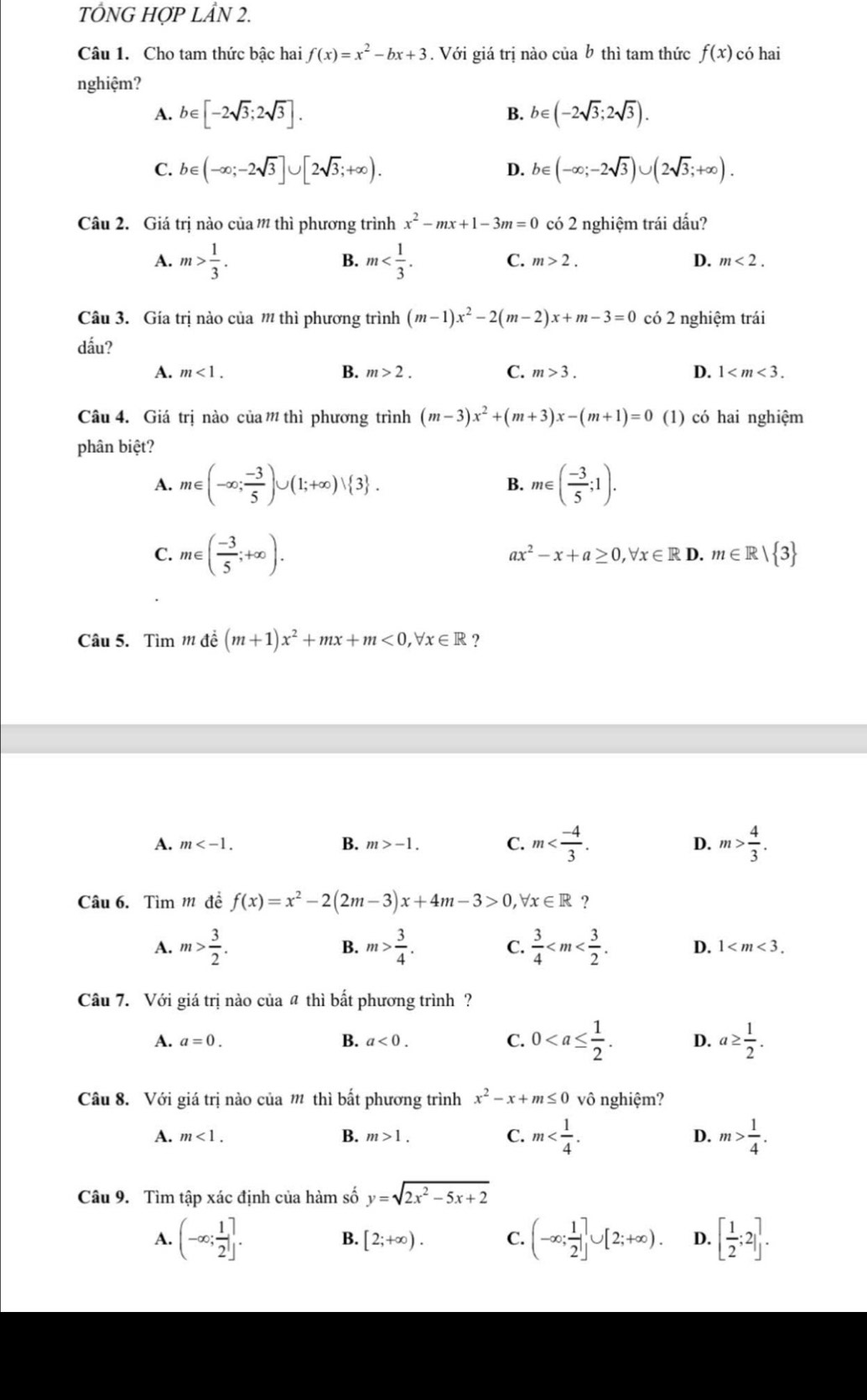 TÔNG HOPLhat AN2.
Câu 1. Cho tam thức bậc hai f(x)=x^2-bx+3. Với giá trị nào của b thì tam thức f(x) có hai
nghiệm?
A. b∈ [-2sqrt(3);2sqrt(3)]. B. b∈ (-2sqrt(3);2sqrt(3)).
C. b∈ (-∈fty ;-2sqrt(3)]∪ [2sqrt(3);+∈fty ). D. b∈ (-∈fty ;-2sqrt(3))∪ (2sqrt(3);+∈fty ).
Câu 2. Giá trị nào của ' thì phương trình x^2-mx+1-3m=0 có 2 nghiệm trái dấu?
B.
C.
A. m> 1/3 . m m>2. D. m<2.
Câu 3. Gía trị nào của m thì phương trình (m-1)x^2-2(m-2)x+m-3=0 có 2 nghiệm trái
dấu?
A. m<1. B. m>2. C. m>3. D. 1
Câu 4. Giá trị nào của m thì phương trình (m-3)x^2+(m+3)x-(m+1)=0 (1) có hai nghiệm
phân biệt?
A. m∈ (-∈fty ; (-3)/5 )∪ (1;+∈fty )vee  3 . m∈ ( (-3)/5 ;1).
B.
C. m∈ ( (-3)/5 ;+∈fty ).
ax^2-x+a≥ 0,forall x∈ RD.m∈ R/ 3
Câu 5. Tìm 1 đề (m+1)x^2+mx+m<0,forall x∈ R ?
A. m B. m>-1. C. m D. m> 4/3 .
Câu 6. Tìm m đề f(x)=x^2-2(2m-3)x+4m-3>0,forall x∈ R ?
A. m> 3/2 . B. m> 3/4 . C.  3/4  D. 1
Câu 7. Với giá trị nào của # thì bất phương trình?
A. a=0. B. a<0. C. 0 D. a≥  1/2 .
Câu 8. Với giá trị nào của m thì bất phương trình x^2-x+m≤ 0 vô nghiệm?
A. m<1. B. m>1. C. m D. m> 1/4 .
Câu 9. Tìm tập xác định của hàm số y=sqrt(2x^2-5x+2)
A. (-∈fty ; 1/2 ]. B. [2;+∈fty ). C. (-∈fty ; 1/2 ]∪ [2;+∈fty ). D. [ 1/2 ;2].