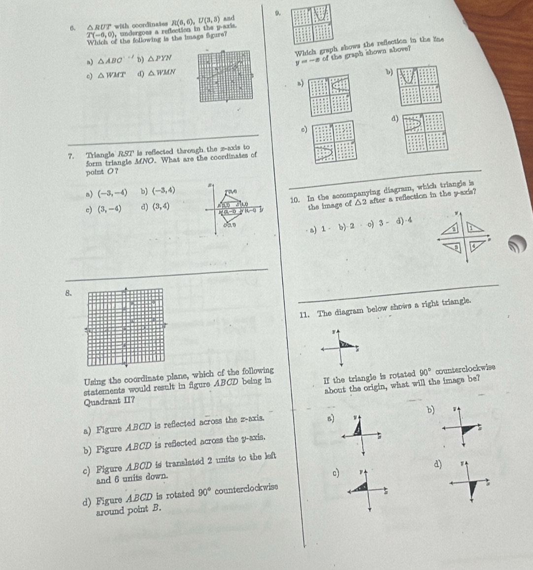△ RUT with coordinates R(6,6), U(3,3) and 9.
T(-6,0) , undergoes a reflection in the y-axis.
Which of the following is the image figure?
Which graph shows the refection in the line
n) △ ABC'' b) △ PYN
y=-x of the graph shown above?
c) △ WMT d) △ WMN
b
n)
d)
c)
7. Triangle RST is reflected through the z -axis to
form triangle MNO. What are the coordinates of
point O ？
10. In the accompanying diagram, which triangle is
n) (-3,-4) b) (-3,4)
(1,4)
(4,−1) the imags of △ 2 after a reflection in the y-axis?
c) (3,-4) d) (3,4) n(1,1) 24,»
00, 1 b) 2 c) 3-d)· 4 2
a) 1 -
3 4
8.
11. The diagram below shows a right triangle.
Using the coordinate plane, which of the following
90° counterclockwise
about the origin, what will the image be?
statements would result in figure ABCD being in
Quadrant II? If the triangle is rotated
b)
a) Figure ABCD is reflected across the z -axis.
B) w
b) Figure ABCD is reflected across the y-axis.
c) Figure ABCD is translated 2 units to the left
d)
and 6 units down.
c)
d) Figure ABCD is rotated 90° counterclockwise

around point B.