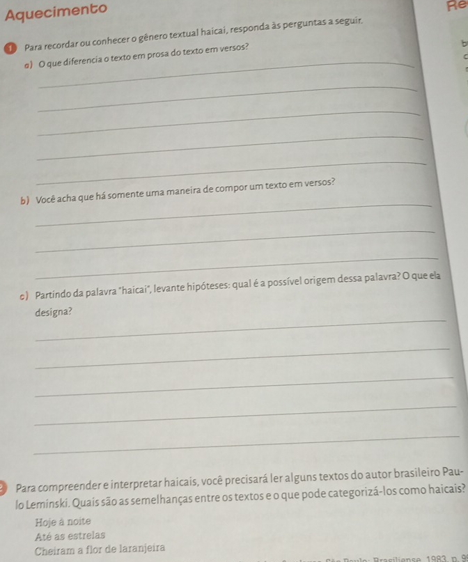 Aquecimento
Re
Para recordar ou conhecer o gênero textual haicai, responda às perguntas a seguir,
_
α) O que diferencia o texto em prosa do texto em versos?
b
_
_
_
_
_
b) Você acha que há somente uma maneira de compor um texto em versos?
_
_
c) Partindo da palavra "haícai", levante hipóteses: qual é a possível origem dessa palavra? O que ela
_
designa?
_
_
_
_
Para compreender e interpretar haicais, você precisará ler alguns textos do autor brasileiro Pau-
lo Leminski. Quais são as semelhanças entre os textos e o que pode categorizá-los como haicais?
Hoje à noite
Até as estrelas
Cheiram a flor de laranjeira
Braciliense 1983 n 9