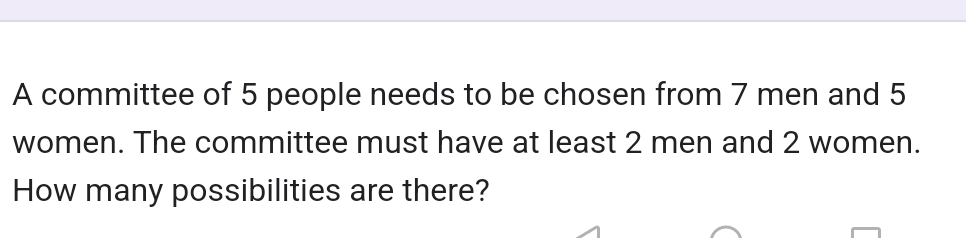 A committee of 5 people needs to be chosen from 7 men and 5
women. The committee must have at least 2 men and 2 women. 
How many possibilities are there?