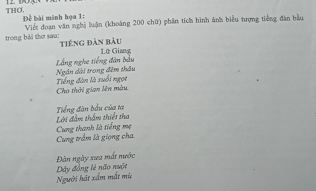 ĐÖAN 
THO. 
Đề bài minh họa 1: 
Viết đoạn văn nghị luận (khoảng 200 chữ) phân tích hình ảnh biểu tượng tiếng đàn bầu 
trong bài thơ sau: 
tIÉnG đàn bÀu 
Lữ Giang 
Lắng nghe tiếng đàn bầu 
Ngân dài trong đêm thâu 
Tiếng đàn là suối ngọt 
Cho thời gian lên màu. 
Tiếng đàn bầu của ta 
Lời đằm thắm thiết tha 
Cung thanh là tiếng mẹ 
Cung trầm là giọng cha. 
Đàn ngày xưa mất nước 
Dây đồng lẻ não nuột 
Người hát xẩm mắt mù