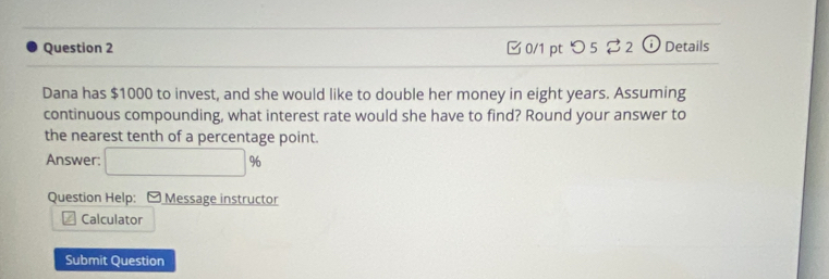 つ 5 ⇄ 2 Details 
Dana has $1000 to invest, and she would like to double her money in eight years. Assuming 
continuous compounding, what interest rate would she have to find? Round your answer to 
the nearest tenth of a percentage point. 
Answer: □ %
Question Help: - Message instructor 
Calculator 
Submit Question