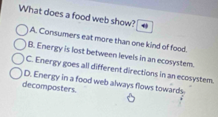 What does a food web show?
A. Consumers eat more than one kind of food.
B. Energy is lost between levels in an ecosystem.
C. Energy goes all different directions in an ecosystem.
D. Energy in a food web always flows towards
decomposters.