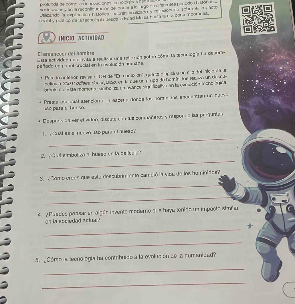 profunda de cómo las innovaciones tecnológicas hán iniIt 
sociedades y en la reconfiguración del poder a lo largo de diferentes periodos históricos. 
Utilizando la explicación histórica, habrán analizado y reflexionado sobre el impacto 
social y político de la tecnología desde la Edad Media hasta la era contemporánea. 
INICIO ACTIVIDAD 
El amanecer del hombre 
Esta actividad nos invita a realizar una reflexión sobre cómo la tecnología ha desem- 
peñado un papel crucial en la evolución humana. 
Para lo anterior, revisa el QR de “En conexión”, que te dirigirá a un clip del inicio de la 
película 2001: odisea del espacio, en la que un grupo de homínidos realiza un descu- 
brimiento. Este momento simboliza un avance significativo en la evolución tecnológica. 
Presta especial atención a la escena donde los homínidos encuentran un nuevo 
uso para el hueso. 
Después de ver el video, discute con tus compañeros y responde las preguntas: 
_ 
1. ¿Cuál es el nuevo uso para el hueso? 
_ 
2. ¿Qué simboliza el hueso en la película? 
3. ¿Cómo crees que este descubrimiento cambió la vida de los homínidos? 
_ 
_ 
4. ¿Puedes pensar en algún invento moderno que haya tenido un impacto similar 
en la sociedad actual? 
_ 
a 
_ 
5. ¿Cómo la tecnología ha contribuido a la evolución de la humanidad? 
_ 
_