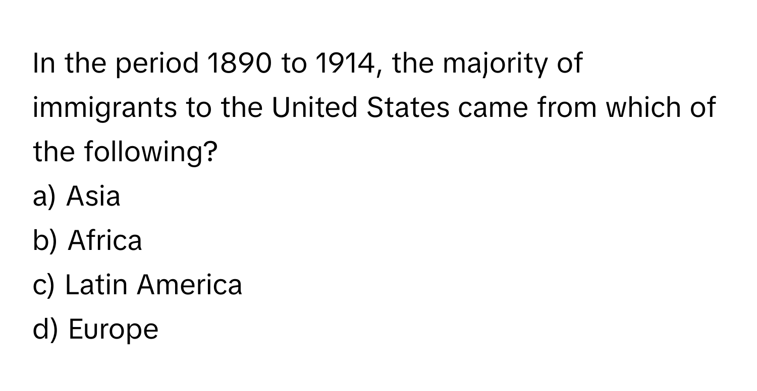 In the period 1890 to 1914, the majority of immigrants to the United States came from which of the following?

a) Asia 
b) Africa 
c) Latin America 
d) Europe