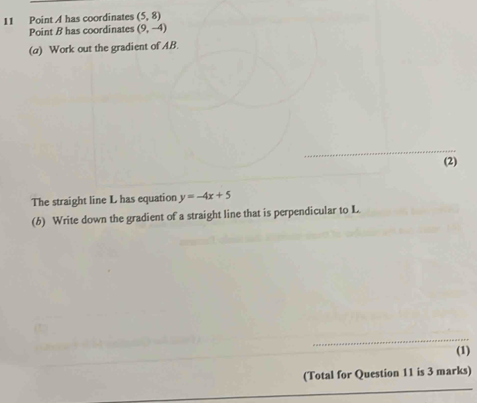 A has coordinates (5,8)
Point B has coordinates (9,-4)
(a) Work out the gradient of AB. 
(2) 
The straight line L has equation y=-4x+5
(b) Write down the gradient of a straight line that is perpendicular to L. 
(1) 
(Total for Question 11 is 3 marks)