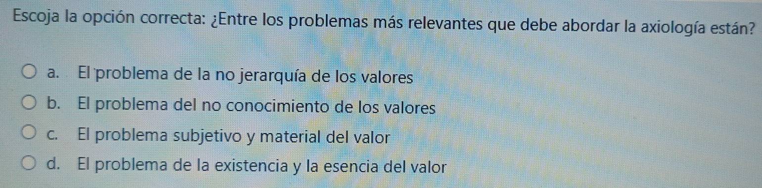 Escoja la opción correcta: ¿Entre los problemas más relevantes que debe abordar la axiología están?
a. El problema de la no jerarquía de los valores
b. El problema del no conocimiento de los valores
c. El problema subjetivo y material del valor
d. El problema de la existencia y la esencia del valor