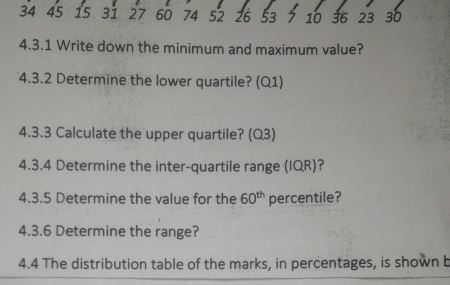 34 45 15 31 27 60 74 52 26 53 7 10 36 23 30
4.3.1 Write down the minimum and maximum value? 
4.3.2 Determine the lower quartile? (Q1) 
4.3.3 Calculate the upper quartile? (Q3) 
4.3.4 Determine the inter-quartile range (IQR)? 
4.3.5 Determine the value for the 60^(th) percentile? 
4.3.6 Determine the range? 
4.4 The distribution table of the marks, in percentages, is shown b