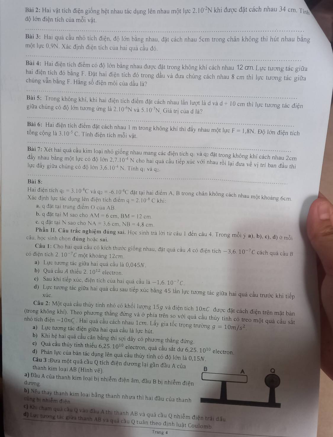 Hai vật tích điện giống hệt nhau tác dụng lên nhau một lực 2.10^(-2)N khi được đặt cách nhau 34 cm. Tính
độ lớn điện tích của mỗi vật.
Bài 3: Hai quả cầu nhỏ tích điện, độ lớn bằng nhau, đặt cách nhau 5cm trong chân không thì hút nhau bằng
một lực 0,9N. Xác định điện tích của hai quả cầu đó.
Bài 4: Hai điện tích điểm có độ lớn bằng nhau được đặt trong không khí cách nhau 12 ơ. Lực tương tác giữa
hai điện tích đó bằng F. Đặt hai điện tích đó trong dầu và đưa chúng cách nhau 8 cm thì lực tương tác giữa
chúng vẫn bằng F. Hằng số điện môi của dầu là?
Bài 5: Trong không khí, khi hai điện tích điểm đặt cách nhau lần lượt là d và d+10cm thì lực tương tác điện
giữa chúng có độ lớn tương ứng là 2.10^(-6)N và 5.10^(-7)N Giá trị của d là?
Bài 6: Hai điện tích điểm đặt cách nhau 1 m trong không khí thì đầy nhau một lực F=1,8N. Độ lớn điện tích
tổng cộng là 3.10^(-5)C *. Tính điện tích mỗi vật.
Bài 7: Xét hai quả cầu kim loại nhỏ giống nhau mang các điện tích q1 và q2 đặt trong không khí cách nhau 2cm
đầy nhau bằng một lực có độ lớn 2,7.10^(-4)N cho hai quả cầu tiếp xúc với nhau rồi lại đưa về vị trí ban đầu thi
lực đầy giữa chúng có độ lớn 3,6.10^(-4)N. Tính q1 và q2.
Bài 8:
Hai điện tích q_1=3.10^(-8)C và q_2=-6.10^(-8)C đặt tại hai điểm A, B trong chân không cách nhau một khoảng 6cm.
Xác định lực tác dụng lên điện tích điểm q=2.10^(-8)C khi:
a. q đặt tại trung điểm O của AB.
b. q đặt tại M sao cho AM=6cm,BM=12cm
c. q đặt tại N sao cho NA=3,6cm,NB=4,8cm.
Phần II. Câu trắc nghiệm đúng sai. Học sinh trả lời từ câu 1 đến câu 4. Trong mỗi ý a), b), c), d) ở mỗi
câu, học sinh chọn đúng hoặc sai.
Câu 1: Cho hai quả cầu có kích thước giống nhau, đặt quả cầu A có điện tích -3,6.10^(-7)C cách quả câu B
có điện tích 2.10^(-7)C một khoảng 12cm.
a) Lực tương tác giữa hai quả cầu là 0,045N.
b) Quả cầu A thiếu 2.10^(12) electron.
c) Sau khi tiếp xúc, điện tích của hai quả cầu là -1,6.10^(-7)C.
d) Lực tương tác giữa hai quả cầu sau tiếp xúc bằng 45 lần lực tương tác giữa hai quả cầu trước khi tiếp
xúc.
Câu 2: Một quả cầu thủy tinh nhỏ có khối lượng 15g và điện tích 10nC được đặt cách điện trên mặt bàn
(trong không khí). Theo phương thẳng đứng và ở phía trên so với quả cầu thủy tinh có treo một quả cầu sắt
nhỏ tích điện −10nC . Hai quả cầu cách nhau 1cm. Lấy gia tốc trọng trường g=10m/s^2.
a) Lực tương tác điện giữa hai quả cầu là lực hút.
b) Khi hệ hai quả cầu cân bằng thì sợi dây có phương thăng đứng.
c) Quả cầu thủy tinh thiếu 6,25.10^(10) electron, quả cầu sắt dư 6,25.10^(10) electron.
d) Phản lực của bàn tác dụng lên quả cầu thủy tỉnh có độ lớn là 0,15N.
Câu 3 :Đưa một quả cầu Q tích điện dương lại gần đầu A của
thanh kim loại AB (Hình vẽ) 
a) Đầu A của thanh kim loại bị nhiễm điện âm, đầu B bị nhiễm điệ
dương
b) Nếu thay thanh kim loại bằng thanh nhựa thì hai đầu của thanh
cũng bị nhiễm điện
C) Khi chạm quả cầu Q vào đầu A thị thanh AB và quả cầu Q nhiễm điện trái dấu
d) Lực tương tác giữa thanh AB va quả cầu Q tuân theo định luật Coulomb
Trang 4