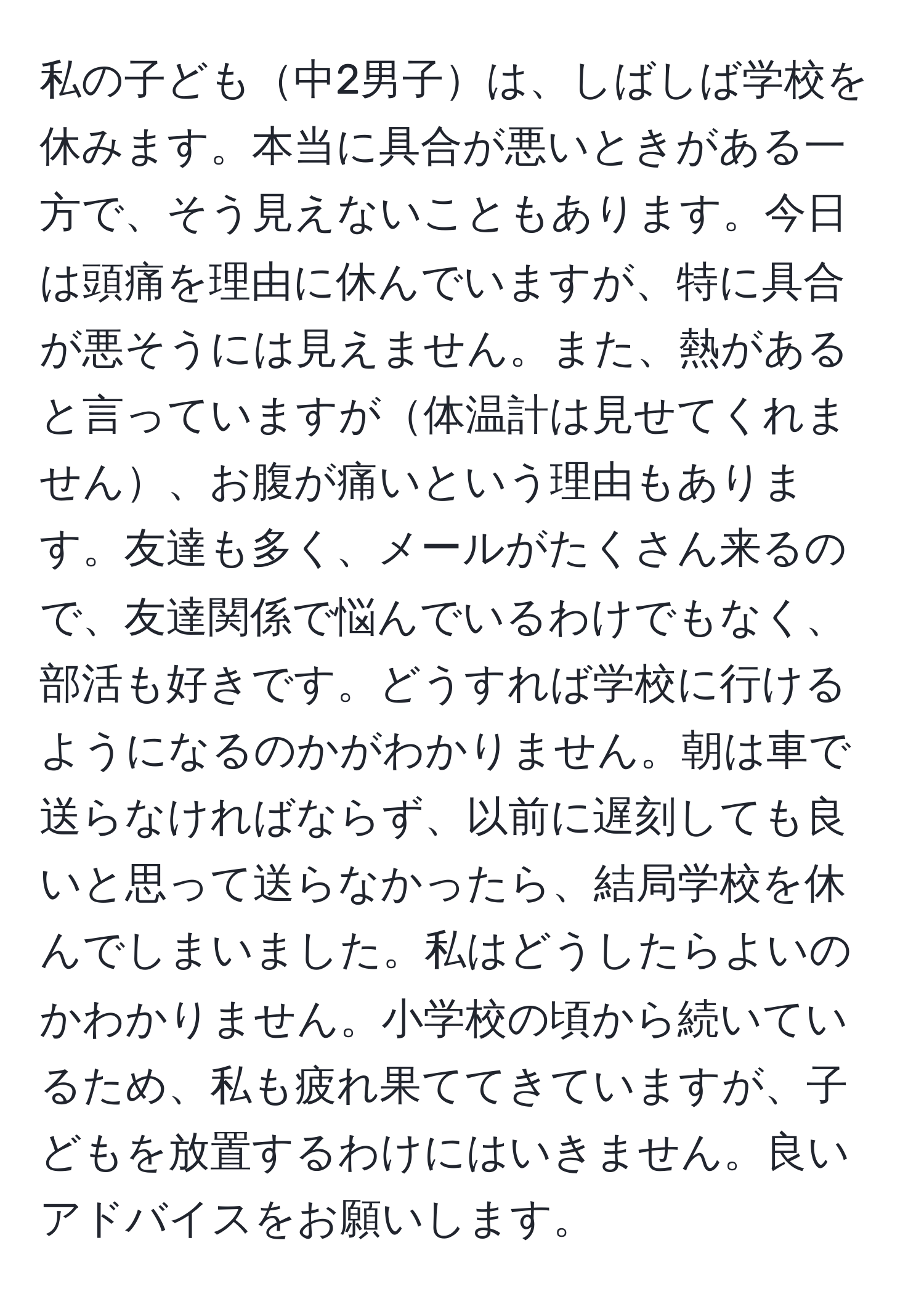 私の子ども中2男子は、しばしば学校を休みます。本当に具合が悪いときがある一方で、そう見えないこともあります。今日は頭痛を理由に休んでいますが、特に具合が悪そうには見えません。また、熱があると言っていますが体温計は見せてくれません、お腹が痛いという理由もあります。友達も多く、メールがたくさん来るので、友達関係で悩んでいるわけでもなく、部活も好きです。どうすれば学校に行けるようになるのかがわかりません。朝は車で送らなければならず、以前に遅刻しても良いと思って送らなかったら、結局学校を休んでしまいました。私はどうしたらよいのかわかりません。小学校の頃から続いているため、私も疲れ果ててきていますが、子どもを放置するわけにはいきません。良いアドバイスをお願いします。