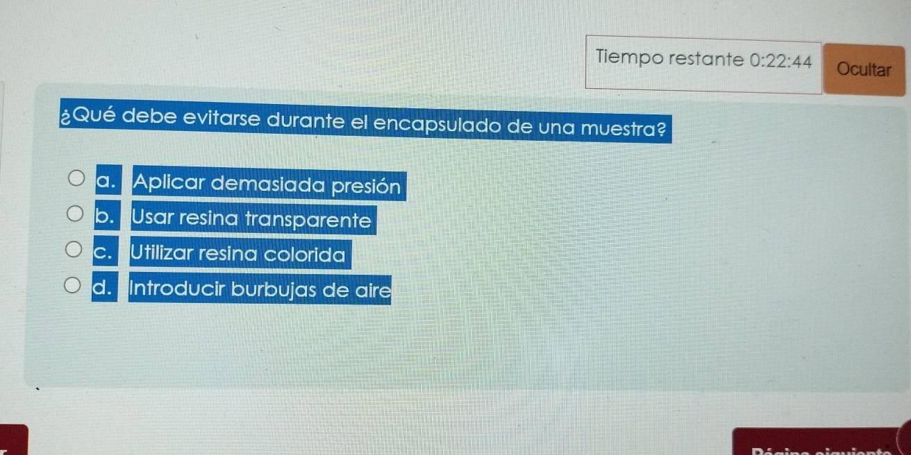 Tiempo restante 0:22:44 Ocultar
¿Qué debe evitarse durante el encapsulado de una muestra?
a. 'Aplicar demasiada presión
b. Usar resina transparente
c. Utilizar resina colorida
d. Introducir burbujas de aire