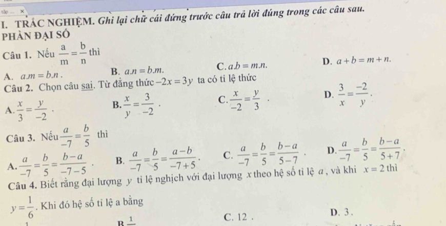 tập ×
I. TRÁC NGHIỆM. Ghi lại chữ cái đứng trước câu trả lời đúng trong các câu sau.
phàn đại sÓ
Câu 1. Nếu  a/m = b/n thi
A. a. m=b.n. B. a. n=b.m. C. a. b=m.n. D. a+b=m+n. 
Câu 2. Chọn câu sai. Từ đăng thức -2x=3y ta có tỉ lệ thức
B.
A.  x/3 = y/-2 .  x/y = 3/-2 .
C  x/-2 = y/3 · D.  3/x = (-2)/y . 
Câu 3. Nếu  a/-7 = b/5  thì
A.  a/-7 = b/5 = (b-a)/-7-5 · B.  a/-7 = b/5 = (a-b)/-7+5 . C.  a/-7 = b/5 = (b-a)/5-7 . D.  a/-7 = b/5 = (b-a)/5+7 . 
Câu 4. Biết rằng đại lượng y tỉ lệ nghịch với đại lượng x theo hệ số tỉ lệ a , và khi x=2thi
y= 1/6 . Khi đó hệ số tỉ lệ a bằng
B ± C. 12. D. 3.