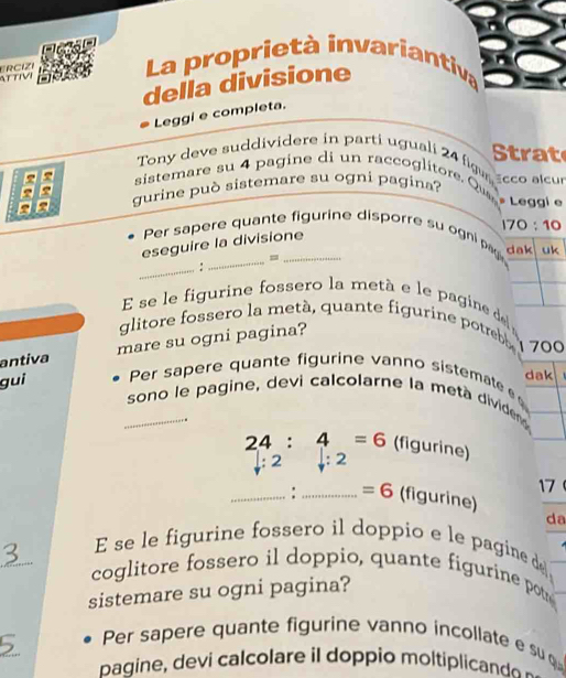 AT TIVI ERCIZE La proprietà invariantiva 
della divisione 
Leggi e completa. 
Tony deve suddividere in parti uguali 24 figus Strat 
sistemare su 4 pagine di un raccoglitore. Que Ecco alcur 
gurine può sistemare su ogni pagina? 
* Leggi e
170:10
Per sapere quante figurine disporre su ogni pag dak uk 
eseguire la divisione 
= 
_: 
E se le figurine fossero la metà e le pagine de 
glitore fossero la metá, quante figurine potreb 
antiva mare su ogni pagina? 
700 
dak 
gui Per sapere quante figurine vanno sistemate 
_sono le pagine, devi calcolarne la metà dividen 
.
24:4=6 (figurine) 
2 downarrow :2
17 
_: _ =6 (figurine) 
da 
_ 
E se le figurine fossero il doppio e le pagine de 
coglitore fossero il doppio, quante figurine pot 
sistemare su ogni pagina? 
_ 
Per sapere quante figurine vanno incollate e su 
bagine, devi calcolare il doppio moltiplicand