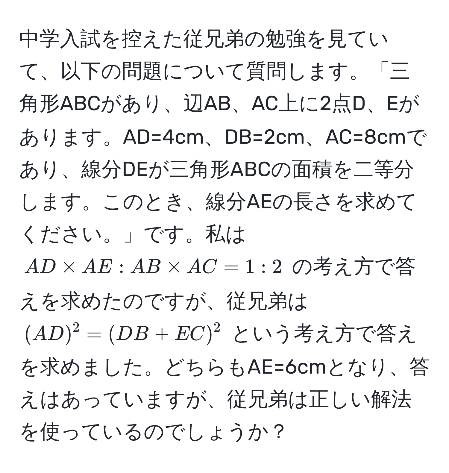 中学入試を控えた従兄弟の勉強を見ていて、以下の問題について質問します。「三角形ABCがあり、辺AB、AC上に2点D、Eがあります。AD=4cm、DB=2cm、AC=8cmであり、線分DEが三角形ABCの面積を二等分します。このとき、線分AEの長さを求めてください。」です。私は $AD * AE : AB * AC = 1 : 2$ の考え方で答えを求めたのですが、従兄弟は $(AD)^2 = (DB + EC)^2$ という考え方で答えを求めました。どちらもAE=6cmとなり、答えはあっていますが、従兄弟は正しい解法を使っているのでしょうか？