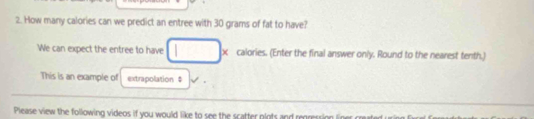 How many calories can we predict an entree with 30 grams of fat to have? 
We can expect the entree to have calories. (Enter the final answer only. Round to the nearest tenth.) 
This is an example of extrapolation $ 
Please view the following videos if you would like to see the scatter plots and regression liner created