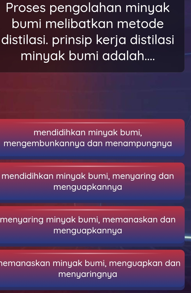 Proses pengolahan minyak
bumi melibatkan metode
distilasi. prinsip kerja distilasi
minyak bumi adalah....
mendidihkan minyak bumi,
mengembunkannya dan menampungnya
mendidihkan minyak bumi, menyaring dan
menguapkannya
menyaring minyak bumi, memanaskan dan
menguapkannya
hemanaskan minyak bumi, menguapkan dan
menyaringnya