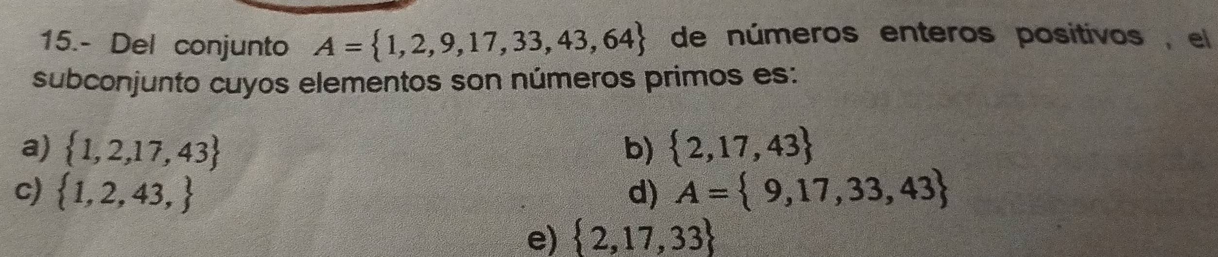 15.- Del conjunto A= 1,2,9,17,33,43,64 de números enteros positivos , el
subconjunto cuyos elementos son números primos es:
a)  1,2,17,43 b)  2,17,43
c)  1,2,43, d) A= 9,17,33,43
e)  2,17,33