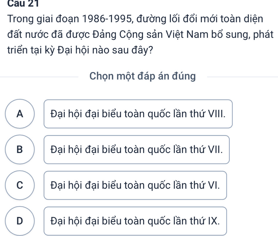 Trong giai đoạn 1986-1995, đường lối đổi mới toàn diện
đất nước đã được Đảng Cộng sản Việt Nam bổ sung, phát
triển tại kỳ Đại hội nào sau đây?
Chọn một đáp án đúng
A Đại hội đại biểu toàn quốc lần thứ VIII.
B Đại hội đại biểu toàn quốc lần thứ VII.
C Đại hội đại biểu toàn quốc lần thứ VI.
D Đại hội đại biểu toàn quốc lần thứ IX.