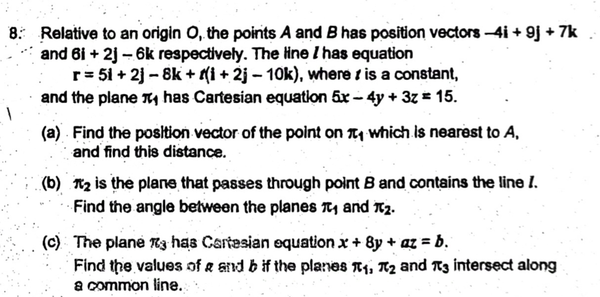 Relative to an origin O, the points A and B has position vectors -4i+9j+7k
and 6i+2j-6k respectively. The line I has equation
r=5i+2j-8k+t(i+2j-10k) , where is a constant, 
and the plane π has Cartesian equation 5x-4y+3z=15. 
(a) Find the position vector of the point on π _1 which is nearest to A, 
and find this distance. 
(b) π _2 is the plane that passes through point B and contains the line 1. 
Find the angle between the planes π _1 and π _2. 
(c) The plane π _3 has Cartesian equation x+8y+az=b. 
Find the values of g and b if the planes π _1, π _2 and π _3 intersect along 
a common line.