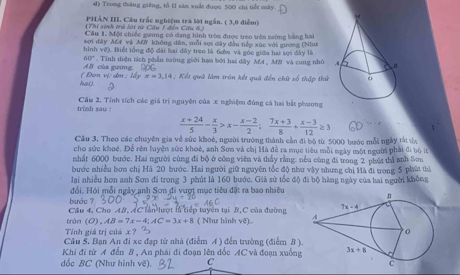 Trong tháng giêng, tồ II săn xuất được 500 chi tiết máy.
PHÀN III. Câu trắc nghiệm trã lời ngắn. ( 3,0 điểm)
(Thỉ sinh trả lời từ Câu 1 đến Câu 6.)
Câu 1. Một chiếc gương có dạng hình tròn được treo trên tường bằng hai
sợi dây MA và MB không dãn, mỗi sợi dây đều tiếp xúc với gương (Như
hình vẽ). Biết tổng độ dài hai dây treo là 6ơm và góc giữa hai sợi dây là
60°. Tính diện tích phần tường giới hạn bởi hai dây MA , MB và cung nhỏ 
AB của gương.
( Đơn vị: dm ; lấy π approx 3,14; Kết quả làm tròn kết quả đến chữ số thập thứ
hai).
Câu 2. Tính tích các giá trị nguyên của x nghiệm đúng cả hai bất phương
trình sau :
 (x+24)/5 - x/3 >x- (x-2)/2 ; (7x+3)/8 + (x-3)/12 ≥ 3
Câu 3. Theo các chuyên gia về sức khoẻ, người trưởng thành cần đi bộ từ 5000 bước mỗi ngày rất tốu
cho sức khoẻ. Để rèn luyện sức khoẻ, anh Sơn và chị Hà đề ra mục tiêu mỗi ngày một người phải đi bộ ít
nhất 6000 bước. Hai người cùng đi bộ ở công viên và thấy rằng: nếu cùng đi trong 2 phút thì anh Sơn
bước nhiều hơn chị Hà 20 bước. Hai người giữ nguyên tốc độ như vậy nhưng chị Hà đi trong 5 phút thì
lại nhiều hơn anh Sơn đi trong 3 phút là 160 bước. Giả sử tốc độ đi bộ hàng ngày của hai người không
đổi. Hỏi mỗi ngày anh Sơn đi vượt mục tiêu đặt ra bao nhiêu
bước ?
Câu 4. Cho AB, AC lần lượt là tiếp tuyến tại B,C của đường
tròn (0), AB=7x-4;AC=3x+8 ( Như hình vẽ)..
Tỉnh giá trị củả x? 
Câu 5. Bạn An đi xe đạp từ nhà (điểm A ) đến trường (điểm B ).
Khi đi từ A đến B , An phải đi đoạn lên dốc AC và đoạn xuống
dốc BC' (Như hình vẽ).