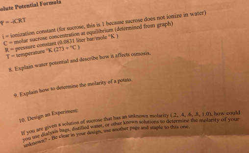 olute Potential Formula
P=-iCRT
i= ionization constant (for sucrose, this is 1 because sucrose does not ionize in water)
C= molar sucrose concentration at equilibrium (determined from graph)
R= pressure constant (0.0831 liter bar/mole °K )
T= temperature°K(273+^circ C)
8. Explain water potential and describe how it affects osmosis. 
9. Explain how to determine the molarity of a potato. 
10. Design an Experiment: 
If you are given a solution of sucrose that has an unknown molarity (.2,4,.6,.8,1.0) , how could 
you use dialysis bags, distilled water, or other known solutions to determine the molarity of your 
unknown? - Be clear in your design, use another page and staple to this one