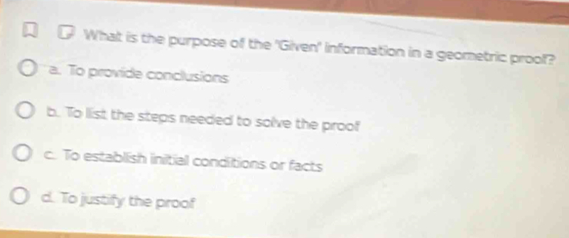 What is the purpose of the 'Given' information in a geometric prool?
a. To provide conclusions
b. To list the steps needed to solve the proof
c. To establish initial conditions or facts
d. To justify the proof