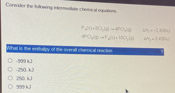 Consider the following intermediate chemical equations.
P_4(s)+6Cl_2(g)to 4PCl_3(g) △ H_1=-2,439kJ
4PCl_5(g)to P_4(s)+10Cl_2(g) △ H_2=3,438kJ
What is the enthalpy of the overall chemical reaction PCl_6(g)to PCl_3(g)+Cl_2(g)?
-999 kJ
-250. kJ
250. kJ
999 kJ