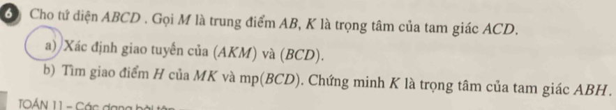 Cho tứ diện ABCD. Gọi M là trung điểm AB, K là trọng tâm của tam giác ACD. 
a) Xác định giao tuyến của (AKM) và (BCD). 
b) Tìm giao điểm H của MK và mp (BCD). Chứng minh K là trọng tâm của tam giác ABH. 
TOÁN 11 - Các dạng bà