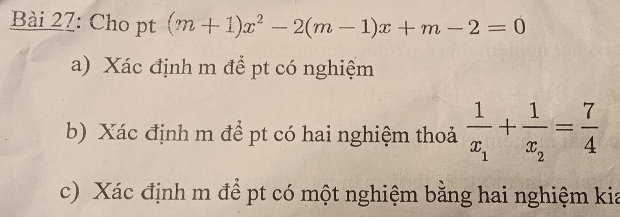 Cho pt (m+1)x^2-2(m-1)x+m-2=0
a) Xác định m để pt có nghiệm 
b) Xác định m để pt có hai nghiệm thoả frac 1x_1+frac 1x_2= 7/4 
c) Xác định m để pt có một nghiệm bằng hai nghiệm kia